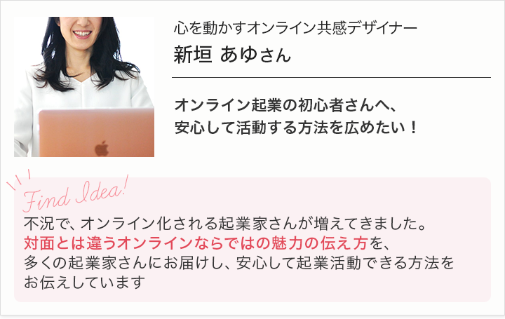 心を動かすオンライン共感デザイナー新垣あゆさん-オンライン起業の初心者さんへ安心して活動する方法を広めたい！-不況で、オンライン化される起業起業家さんが増えてきました。対面とは違うオンラインならではの魅力の伝え方を、多くの起業家さんにお届けし、安心して起業活動できる方法をお伝えしています。