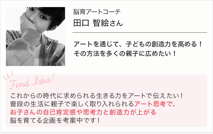 脳育アートコーチ田口智絵さん-アートを通じて、子どもの創造力を高める！その方法を多くの親子に広めたい！-これからの時代に求められる生きる力をアートで伝えたい！普段の生活に親子で楽しく取り入れられるアート思考で、お子さんの自己肯定感や思考力と想像力が上がる脳を育てる企画を考案中です！